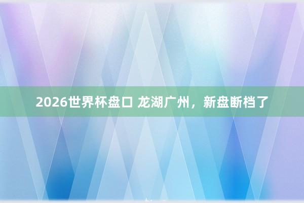 2026世界杯盘口 龙湖广州,新盘断档了