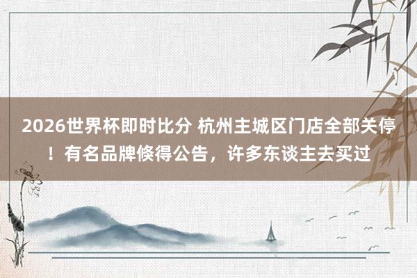2026世界杯即时比分 杭州主城区门店全部关停!有名品牌倏得公告,许多东谈主去买过