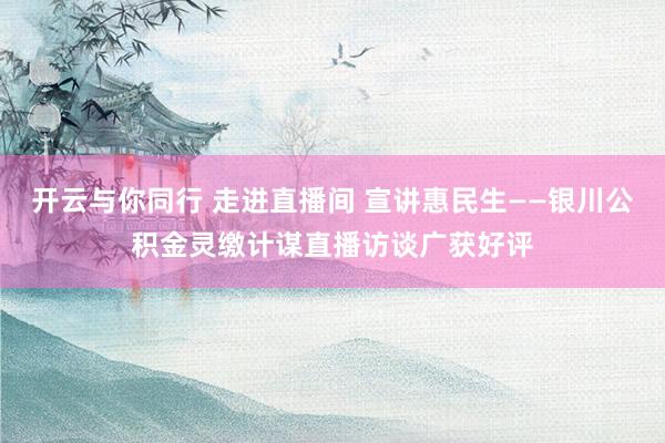 开云与你同行 走进直播间 宣讲惠民生——银川公积金灵缴计谋直播访谈广获好评