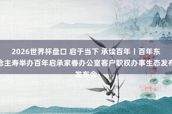 2026世界杯盘口 启于当下 承续百年丨百年东说念主寿举办百年启承家眷办公室客户职权办事生态发布会