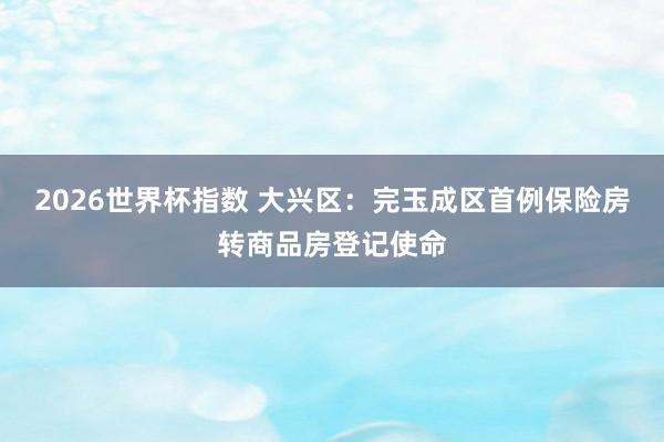 2026世界杯指数 大兴区:完玉成区首例保险房转商品房登记使命