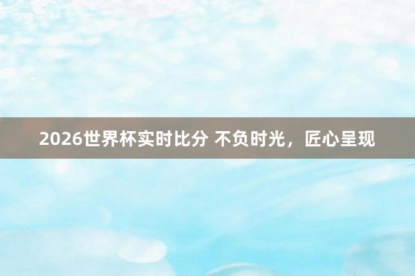 2026世界杯实时比分 不负时光,匠心呈现