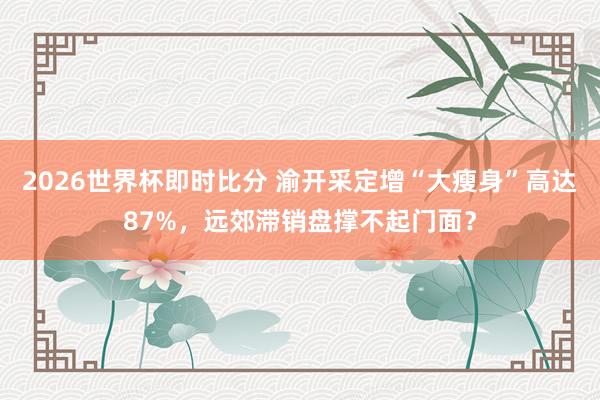 2026世界杯即时比分 渝开采定增“大瘦身”高达87%，远郊滞销盘撑不起门面？