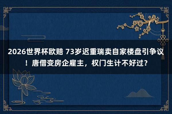2026世界杯欧赔 73岁迟重瑞卖自家楼盘引争议!唐僧变房企雇主,权门生计不好过?