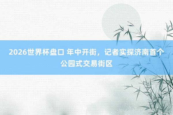 2026世界杯盘口 年中开街,记者实探济南首个公园式交易街区