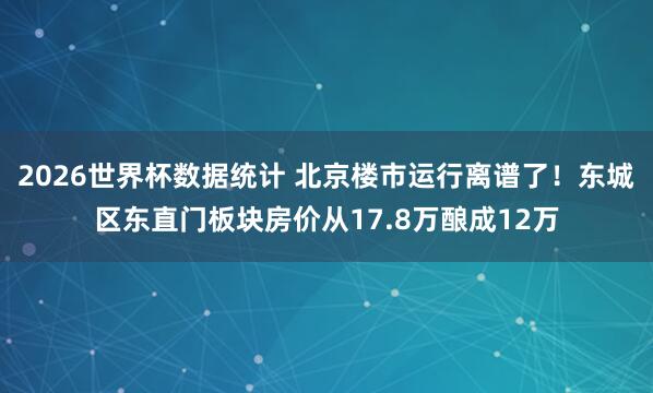 2026世界杯数据统计 北京楼市运行离谱了!东城区东直门板块房价从17.8万酿成12万