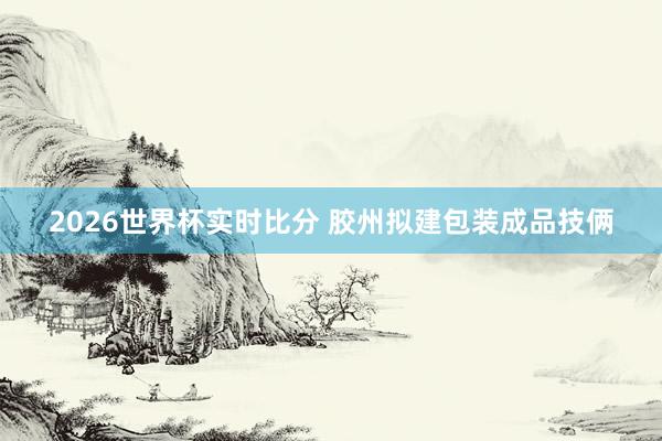 2026世界杯实时比分 胶州拟建包装成品技俩