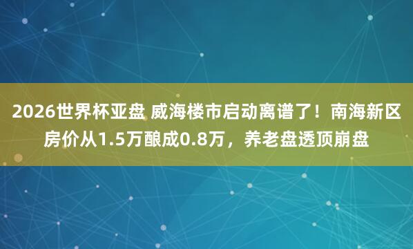 2026世界杯亚盘 威海楼市启动离谱了!南海新区房价从1.5万酿成0.8万,养老盘透顶崩盘