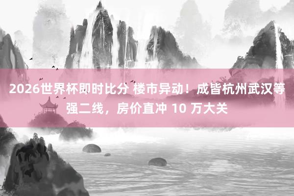 2026世界杯即时比分 楼市异动!成皆杭州武汉等强二线,房价直冲 10 万大关