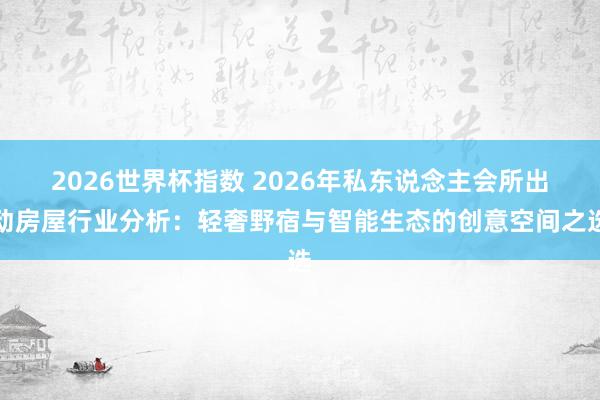2026世界杯指数 2026年私东说念主会所出动房屋行业分析:轻奢野宿与智能生态的创意空间之选