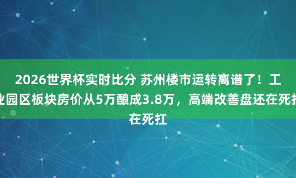 2026世界杯实时比分 苏州楼市运转离谱了！工业园区板块房价从5万酿成3.8万，高端改善盘还在死扛