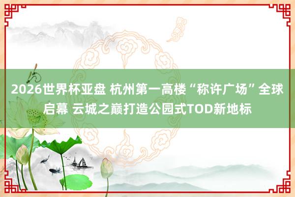 2026世界杯亚盘 杭州第一高楼“称许广场”全球启幕 云城之巅打造公园式TOD新地标