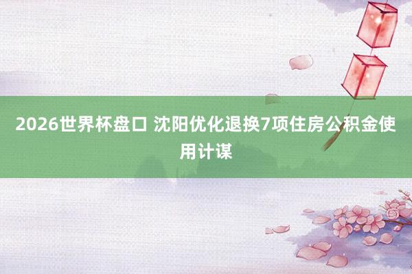 2026世界杯盘口 沈阳优化退换7项住房公积金使用计谋