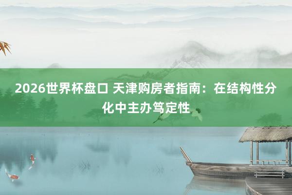 2026世界杯盘口 天津购房者指南:在结构性分化中主办笃定性