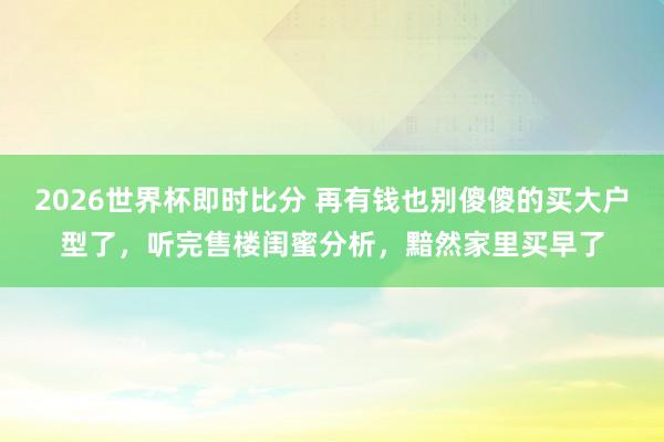 2026世界杯即时比分 再有钱也别傻傻的买大户型了,听完售楼闺蜜分析,黯然家里买早了