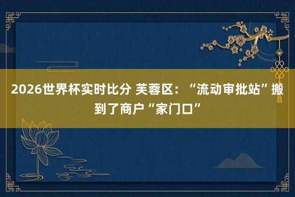 2026世界杯实时比分 芙蓉区:“流动审批站”搬到了商户“家门口”