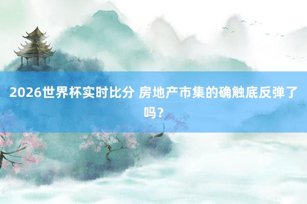 2026世界杯实时比分 房地产市集的确触底反弹了吗？