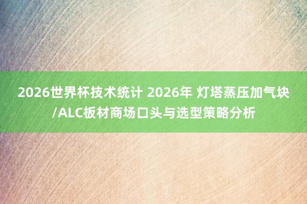 2026世界杯技术统计 2026年 灯塔蒸压加气块/ALC板材商场口头与选型策略分析
