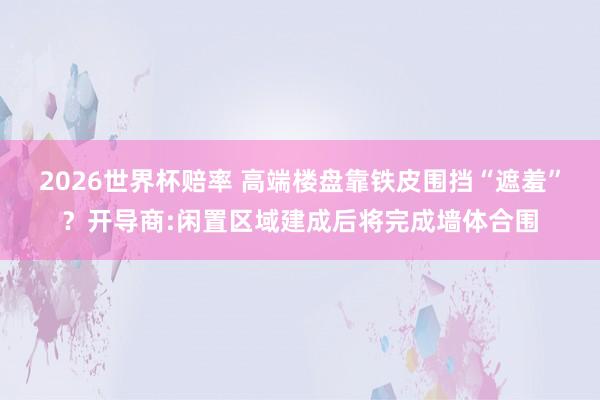 2026世界杯赔率 高端楼盘靠铁皮围挡“遮羞”?开导商:闲置区域建成后将完成墙体合围
