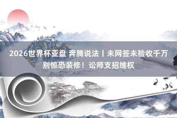 2026世界杯亚盘 奔腾说法丨未网签未验收千万别惊恐装修!讼师支招维权