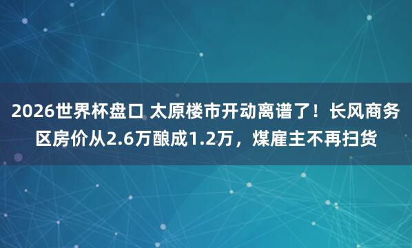 2026世界杯盘口 太原楼市开动离谱了!长风商务区房价从2.6万酿成1.2万,煤雇主不再扫货