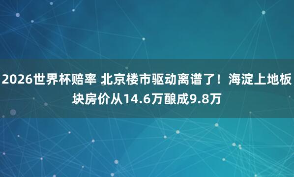 2026世界杯赔率 北京楼市驱动离谱了!海淀上地板块房价从14.6万酿成9.8万
