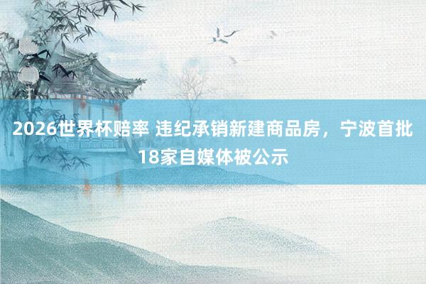 2026世界杯赔率 违纪承销新建商品房，宁波首批18家自媒体被公示