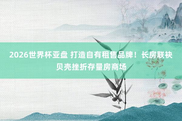 2026世界杯亚盘 打造自有租售品牌!长房联袂贝壳挫折存量房商场