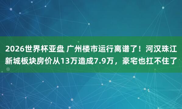 2026世界杯亚盘 广州楼市运行离谱了！河汉珠江新城板块房价从13万造成7.9万，豪宅也扛不住了
