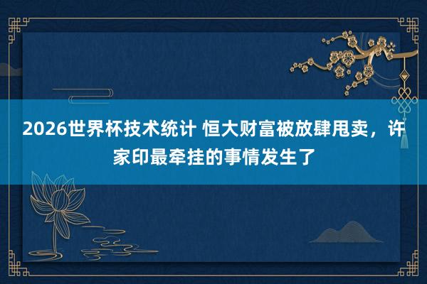 2026世界杯技术统计 恒大财富被放肆甩卖,许家印最牵挂的事情发生了
