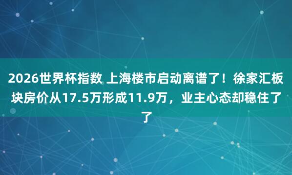 2026世界杯指数 上海楼市启动离谱了!徐家汇板块房价从17.5万形成11.9万,业主心态却稳住了