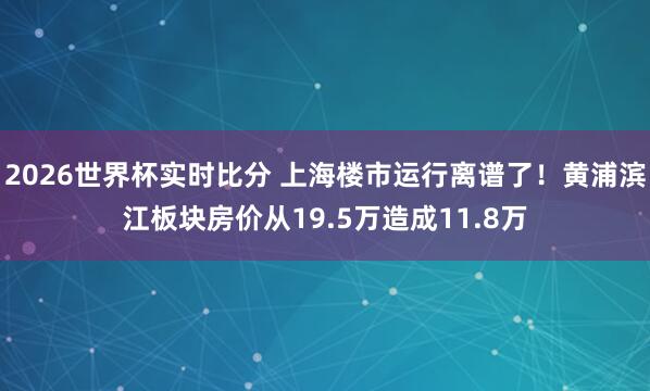 2026世界杯实时比分 上海楼市运行离谱了！黄浦滨江板块房价从19.5万造成11.8万