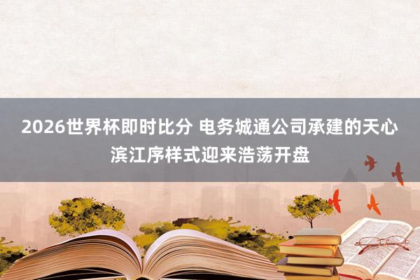 2026世界杯即时比分 电务城通公司承建的天心滨江序样式迎来浩荡开盘