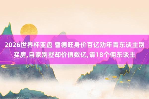 2026世界杯亚盘 曹德旺身价百亿劝年青东谈主别买房，自家别墅却价值数亿，请18个佣东谈主