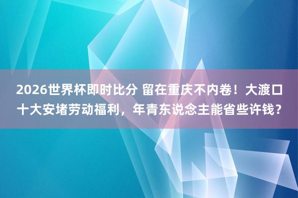 2026世界杯即时比分 留在重庆不内卷!大渡口十大安堵劳动福利,年青东说念主能省些许钱?