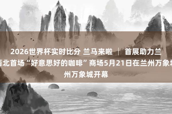 2026世界杯实时比分 兰马来啦 │ 首展助力兰马!西北首场“好意思好的咖啡”商场5月21日在兰州万象城开幕