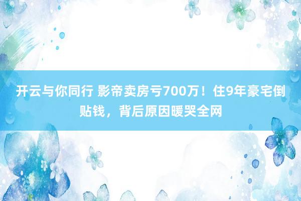 开云与你同行 影帝卖房亏700万！住9年豪宅倒贴钱，背后原因暖哭全网