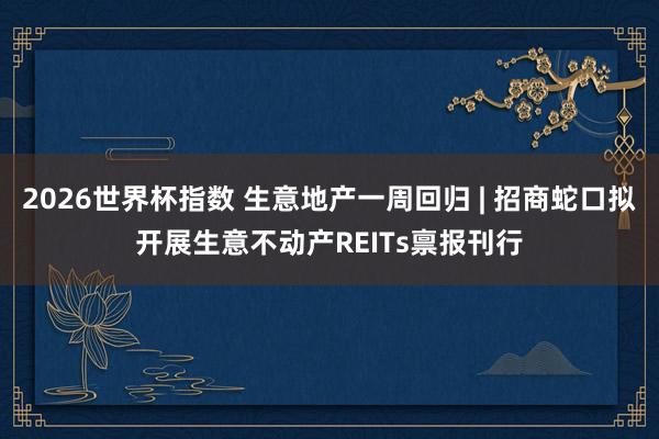 2026世界杯指数 生意地产一周回归 | 招商蛇口拟开展生意不动产REITs禀报刊行