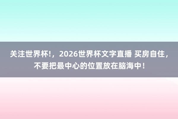 关注世界杯!，2026世界杯文字直播 买房自住，不要把最中心的位置放在脑海中！