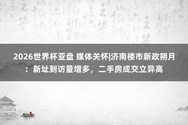 2026世界杯亚盘 媒体关怀|济南楼市新政朔月:新址到访量增多,二手房成交立异高
