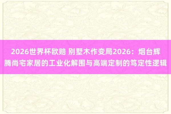 2026世界杯欧赔 别墅木作变局2026：烟台辉腾尚宅家居的工业化解围与高端定制的笃定性逻辑