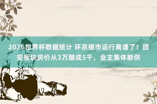 2026世界杯数据统计 环京楼市运行离谱了!固安板块房价从3万酿成5千,业主集体断供