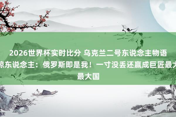 2026世界杯实时比分 乌克兰二号东说念主物语出惊东说念主:俄罗斯即是我!一寸没丢还赢成巨匠最大国