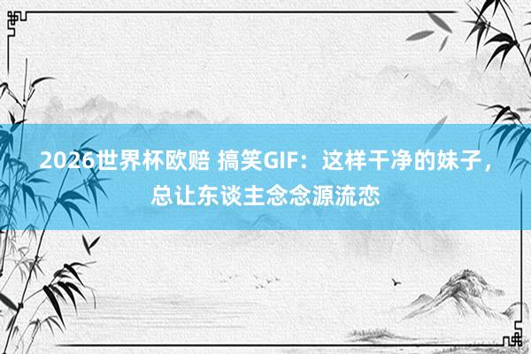 2026世界杯欧赔 搞笑GIF:这样干净的妹子,总让东谈主念念源流恋