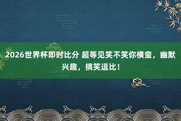 2026世界杯即时比分 超等见笑不笑你横蛮,幽默兴趣,搞笑逗比!