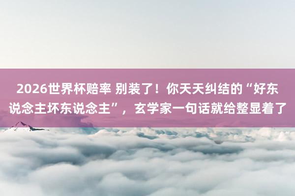 2026世界杯赔率 别装了！你天天纠结的“好东说念主坏东说念主”，玄学家一句话就给整显着了
