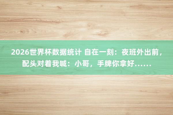 2026世界杯数据统计 自在一刻:夜班外出前,配头对着我喊:小哥,手牌你拿好……