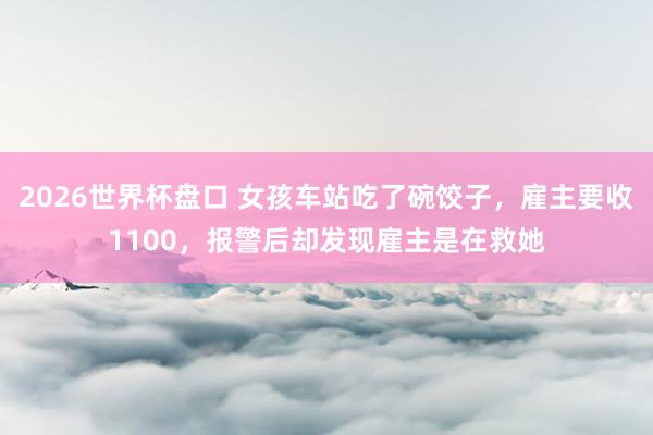 2026世界杯盘口 女孩车站吃了碗饺子,雇主要收1100,报警后却发现雇主是在救她