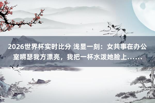 2026世界杯实时比分 浅显一刻:女共事在办公室嘚瑟我方漂亮,我把一杯水泼她脸上……
