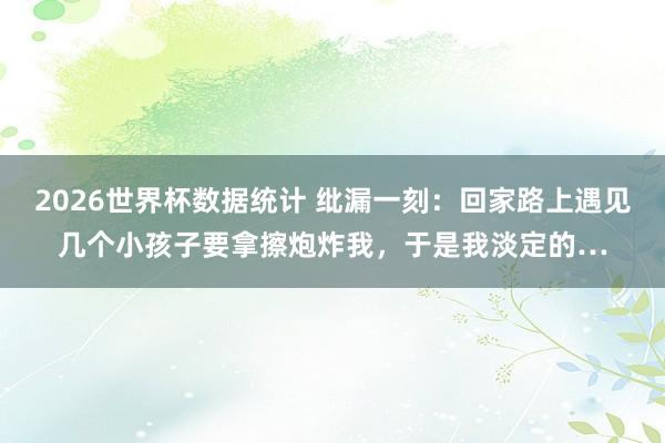 2026世界杯数据统计 纰漏一刻:回家路上遇见几个小孩子要拿擦炮炸我,于是我淡定的…